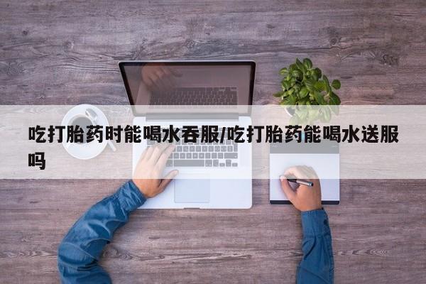 正品私人卖打胎药微信吃打胎药时能喝水吞服/吃打胎药能喝水送服吗