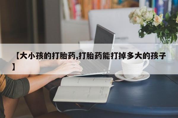 正品私人卖打胎药微信【大小孩的打胎药,打胎药能打掉多大的孩子】
