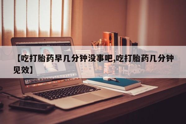 正品私人卖打胎药微信【吃打胎药早几分钟没事吧,吃打胎药几分钟见效】