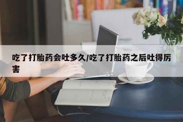 正品私人卖打胎药微信吃了打胎药会吐多久/吃了打胎药之后吐得厉害