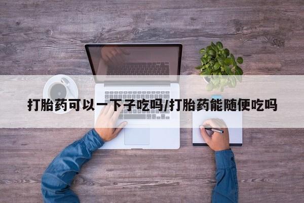 正品私人卖打胎药微信打胎药可以一下子吃吗/打胎药能随便吃吗