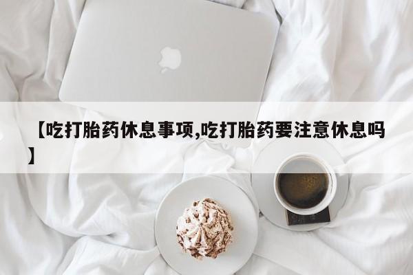 正品私人卖打胎药微信【吃打胎药休息事项,吃打胎药要注意休息吗】