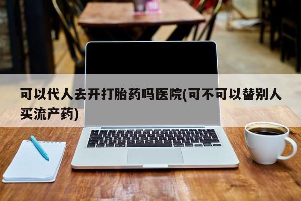 正品私人卖打胎药微信可以代人去开打胎药吗医院(可不可以替别人买流产药)