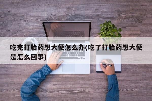 正品私人卖打胎药微信吃完打胎药想大便怎么办(吃了打胎药想大便是怎么回事)