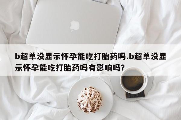 正品私人卖打胎药微信b超单没显示怀孕能吃打胎药吗.b超单没显示怀孕能吃打胎药吗有影响吗？