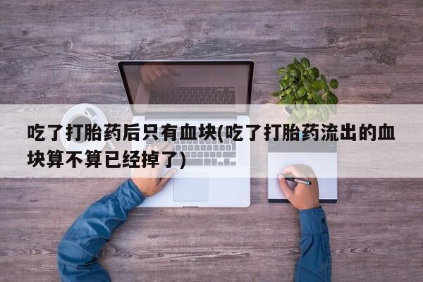 正品私人卖打胎药微信吃了打胎药后只有血块(吃了打胎药流出的血块算不算已经掉了)