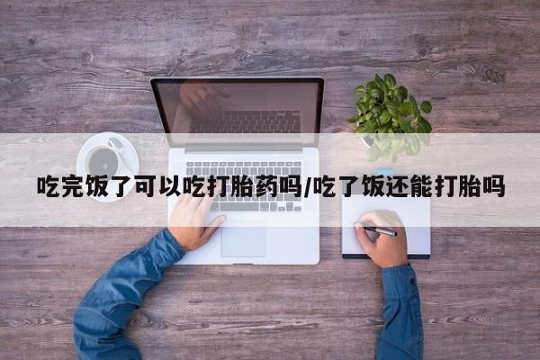 正品私人卖打胎药微信吃完饭了可以吃打胎药吗/吃了饭还能打胎吗