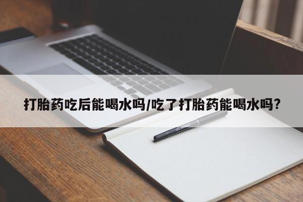 正品私人卖打胎药微信打胎药吃后能喝水吗/吃了打胎药能喝水吗?