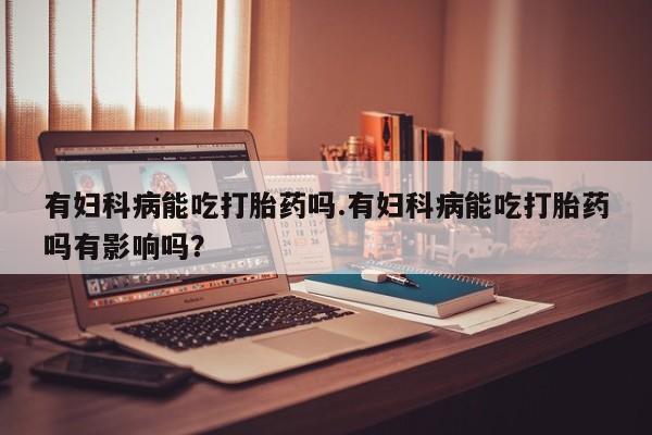 正品私人卖打胎药微信有妇科病能吃打胎药吗.有妇科病能吃打胎药吗有影响吗？
