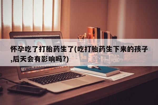正品私人卖打胎药微信怀孕吃了打胎药生了(吃打胎药生下来的孩子,后天会有影响吗?)