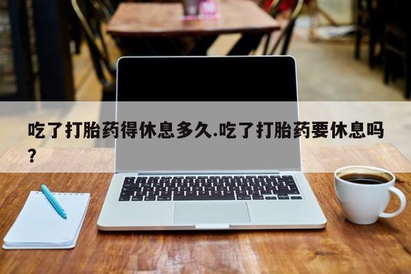 正品私人卖打胎药微信吃了打胎药得休息多久.吃了打胎药要休息吗？