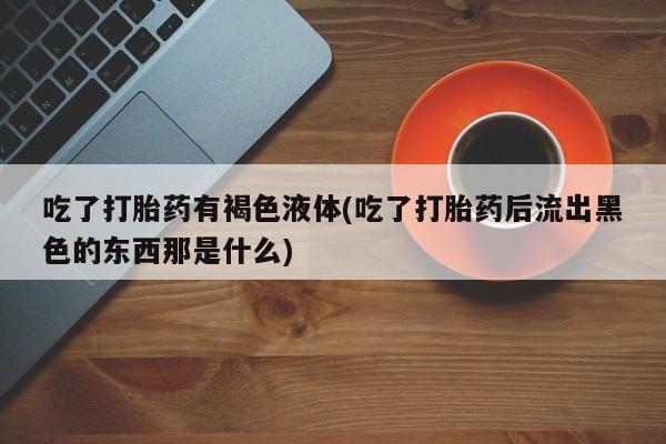 正品私人卖打胎药微信吃了打胎药有褐色液体(吃了打胎药后流出黑色的东西那是什么)
