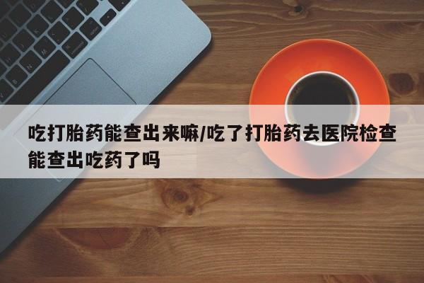 正品私人卖打胎药微信吃打胎药能查出来嘛/吃了打胎药去医院检查能查出吃药了吗