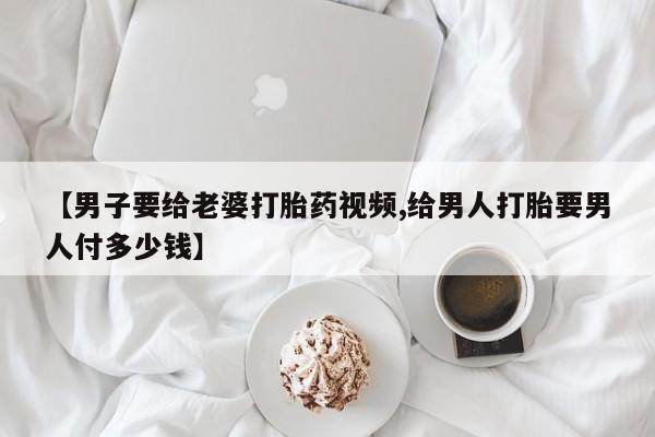 正品私人卖打胎药微信【男子要给老婆打胎药视频,给男人打胎要男人付多少钱】