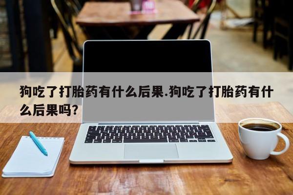 正品私人卖打胎药微信狗吃了打胎药有什么后果.狗吃了打胎药有什么后果吗？
