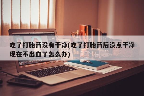 正品私人卖打胎药微信吃了打胎药没有干净(吃了打胎药后没点干净现在不出血了怎么办)