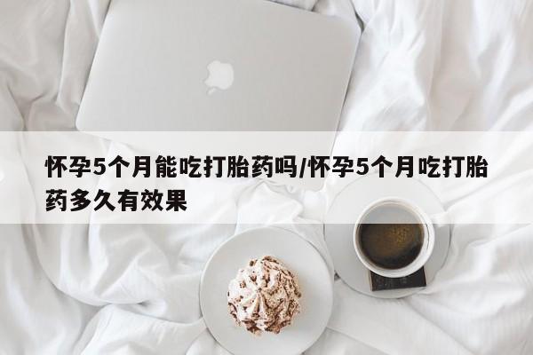 正品私人卖打胎药微信怀孕5个月能吃打胎药吗/怀孕5个月吃打胎药多久有效果