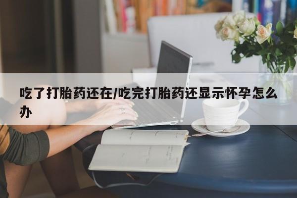 正品私人卖打胎药微信吃了打胎药还在/吃完打胎药还显示怀孕怎么办