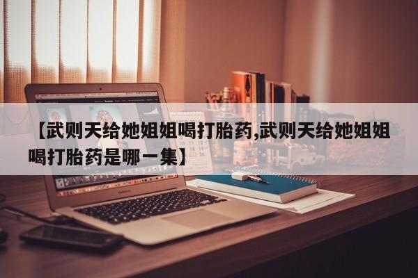 正品私人卖打胎药微信【武则天给她姐姐喝打胎药,武则天给她姐姐喝打胎药是哪一集】
