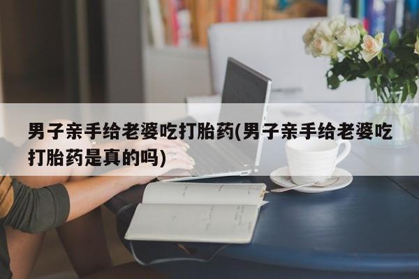 正品私人卖打胎药微信男子亲手给老婆吃打胎药(男子亲手给老婆吃打胎药是真的吗)