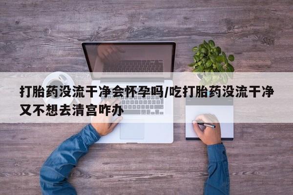 正品私人卖打胎药微信打胎药没流干净会怀孕吗/吃打胎药没流干净又不想去清宫咋办