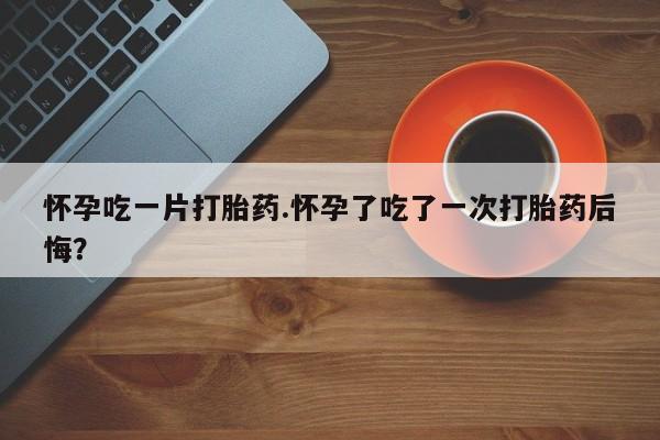 正品私人卖打胎药微信怀孕吃一片打胎药.怀孕了吃了一次打胎药后悔？