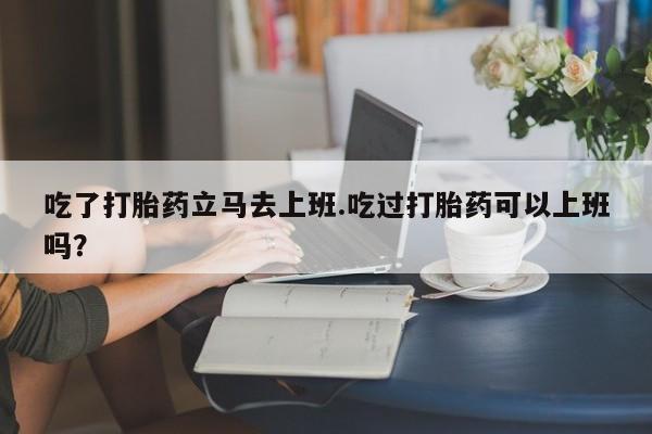 正品私人卖打胎药微信吃了打胎药立马去上班.吃过打胎药可以上班吗？
