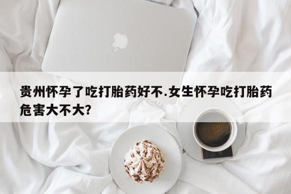 正品私人卖打胎药微信贵州怀孕了吃打胎药好不.女生怀孕吃打胎药危害大不大？