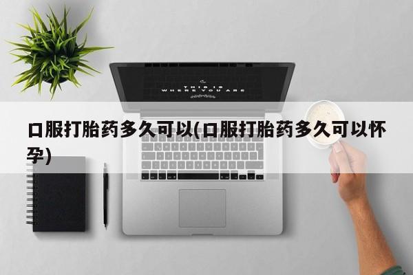 正品私人卖打胎药微信口服打胎药多久可以(口服打胎药多久可以怀孕)