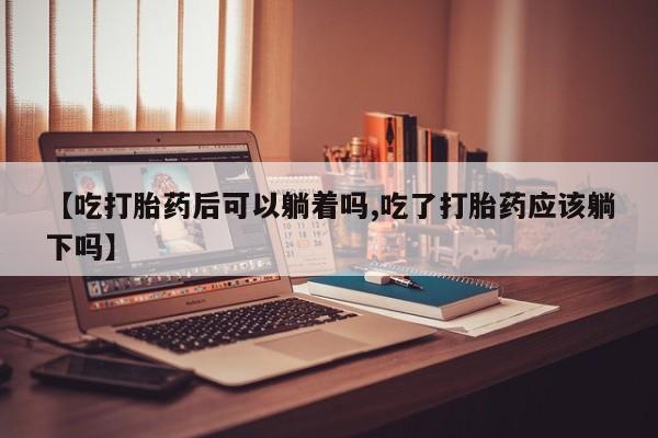 正品私人卖打胎药微信【吃打胎药后可以躺着吗,吃了打胎药应该躺下吗】