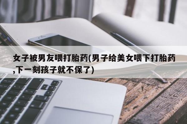 正品私人卖打胎药微信女子被男友喂打胎药(男子给美女喂下打胎药,下一刻孩子就不保了)