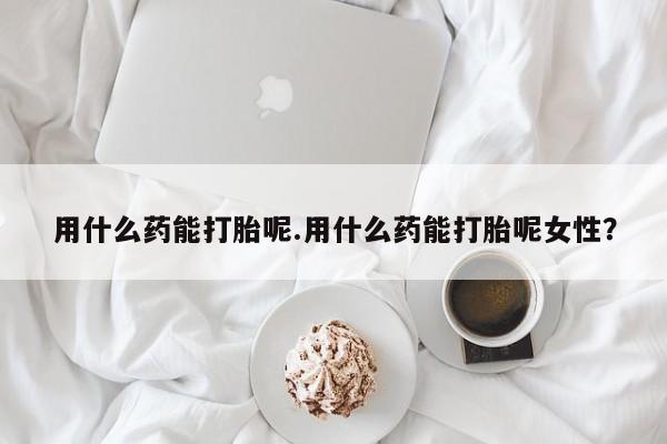 正品私人卖打胎药微信用什么药能打胎呢.用什么药能打胎呢女性？