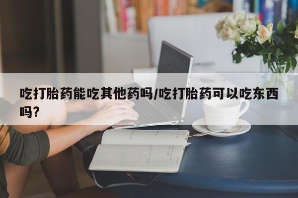 正品私人卖打胎药微信吃打胎药能吃其他药吗/吃打胎药可以吃东西吗?