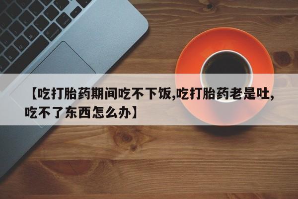 正品私人卖打胎药微信【吃打胎药期间吃不下饭,吃打胎药老是吐,吃不了东西怎么办】
