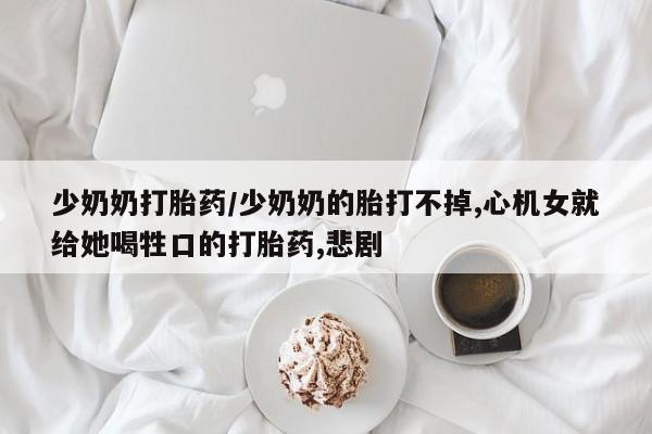 正品私人卖打胎药微信少奶奶打胎药/少奶奶的胎打不掉,心机女就给她喝牲口的打胎药,悲剧