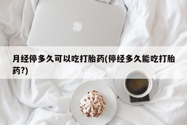 正品私人卖打胎药微信月经停多久可以吃打胎药(停经多久能吃打胎药?)