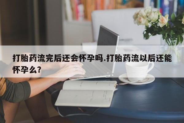 正品私人卖打胎药微信打胎药流完后还会怀孕吗.打胎药流以后还能怀孕么？