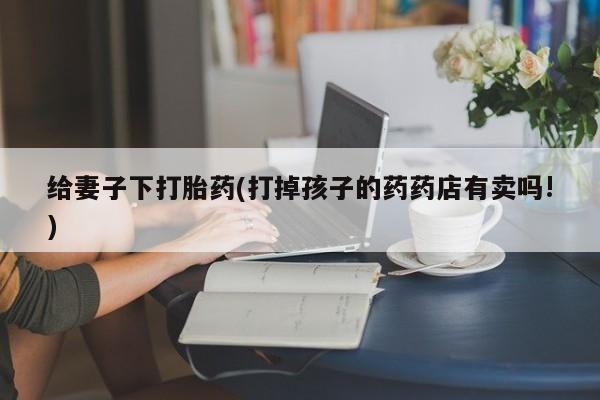 正品私人卖打胎药微信给妻子下打胎药(打掉孩子的药药店有卖吗!)