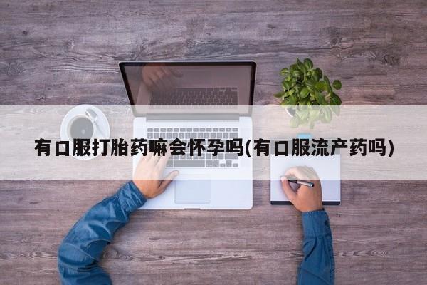 正品私人卖打胎药微信有口服打胎药嘛会怀孕吗(有口服流产药吗)