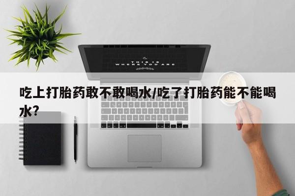 正品私人卖打胎药微信吃上打胎药敢不敢喝水/吃了打胎药能不能喝水?