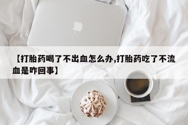 正品私人卖打胎药微信【打胎药喝了不出血怎么办,打胎药吃了不流血是咋回事】