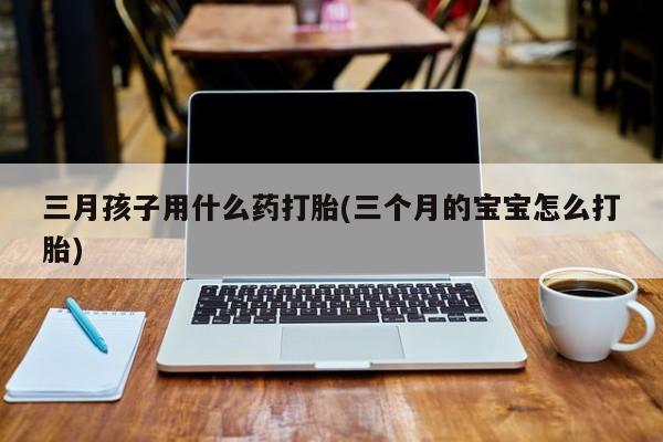 正品私人卖打胎药微信三月孩子用什么药打胎(三个月的宝宝怎么打胎)