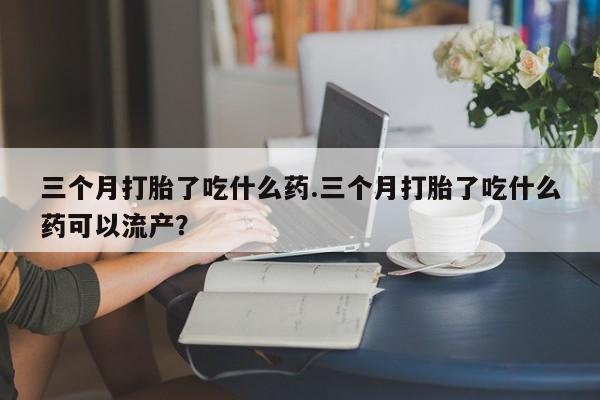 正品私人卖打胎药微信三个月打胎了吃什么药.三个月打胎了吃什么药可以流产？