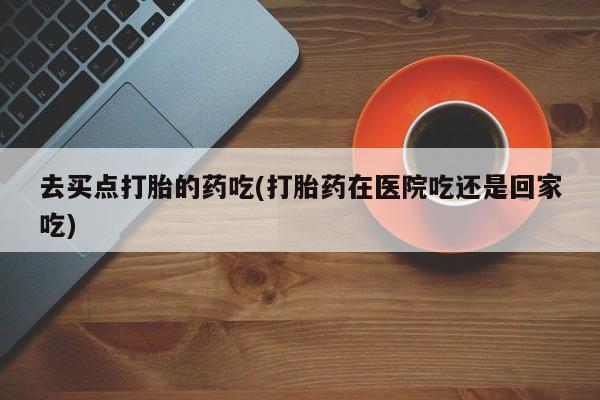 正品私人卖打胎药微信去买点打胎的药吃(打胎药在医院吃还是回家吃)