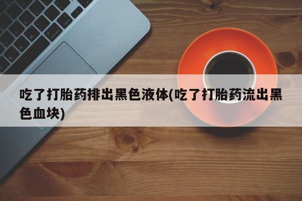 正品私人卖打胎药微信吃了打胎药排出黑色液体(吃了打胎药流出黑色血块)