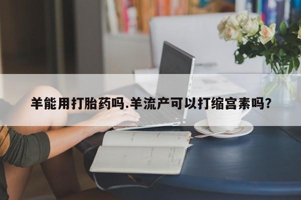 正品私人卖打胎药微信羊能用打胎药吗.羊流产可以打缩宫素吗？