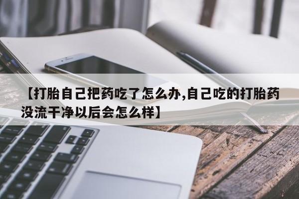 正品私人卖打胎药微信【打胎自己把药吃了怎么办,自己吃的打胎药没流干净以后会怎么样】