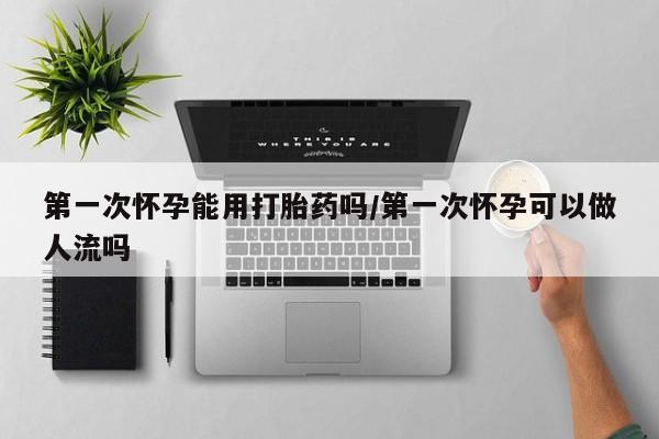 正品私人卖打胎药微信第一次怀孕能用打胎药吗/第一次怀孕可以做人流吗