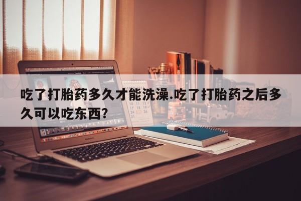 正品私人卖打胎药微信吃了打胎药多久才能洗澡.吃了打胎药之后多久可以吃东西？