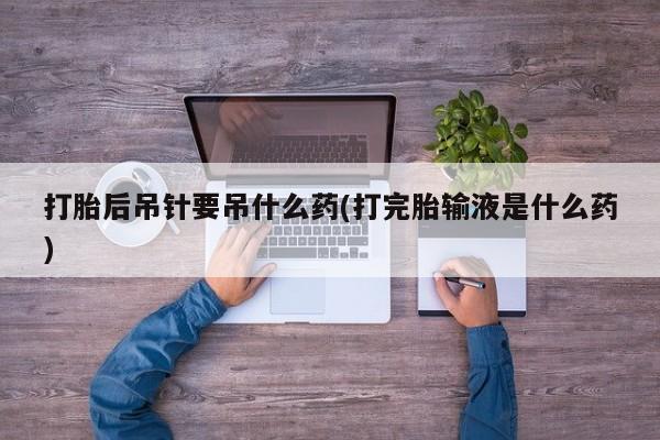 正品私人卖打胎药微信打胎后吊针要吊什么药(打完胎输液是什么药)